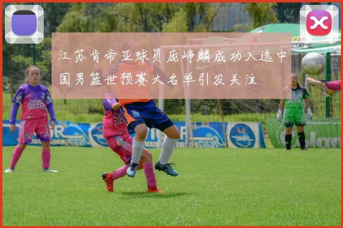 江苏肯帝亚球员庞峥麟成功入选中国男篮世预赛大名单引发关注