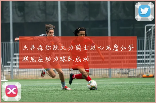 杰弗森称欧文为骑士核心老詹如蛋糕底座助力球队成功