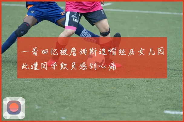 一哥回忆被詹姆斯追帽经历女儿因此遭同学欺负感到心痛