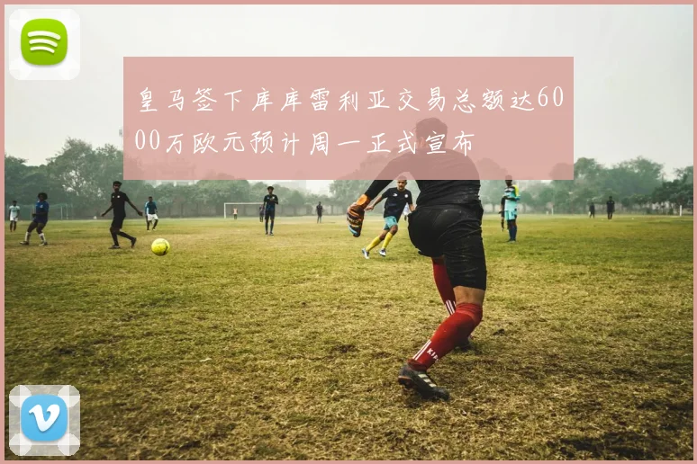 皇马签下库库雷利亚交易总额达6000万欧元预计周一正式宣布