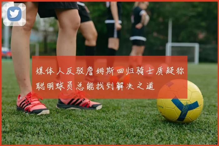 媒体人反驳詹姆斯回归骑士质疑称聪明球员总能找到解决之道
