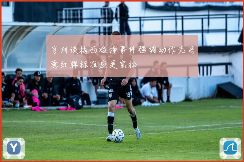 亨利谈梅西碰撞事件强调动作无恶意红牌标准应更宽松