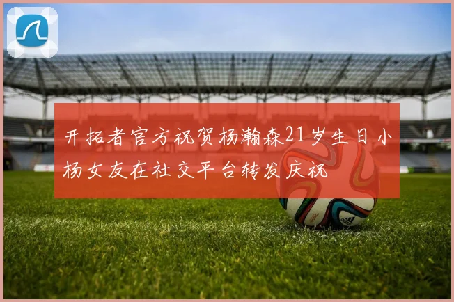 开拓者官方祝贺杨瀚森21岁生日小杨女友在社交平台转发庆祝