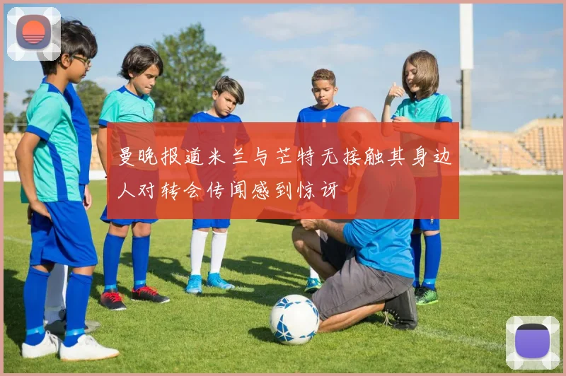 曼晚报道米兰与芒特无接触其身边人对转会传闻感到惊讶