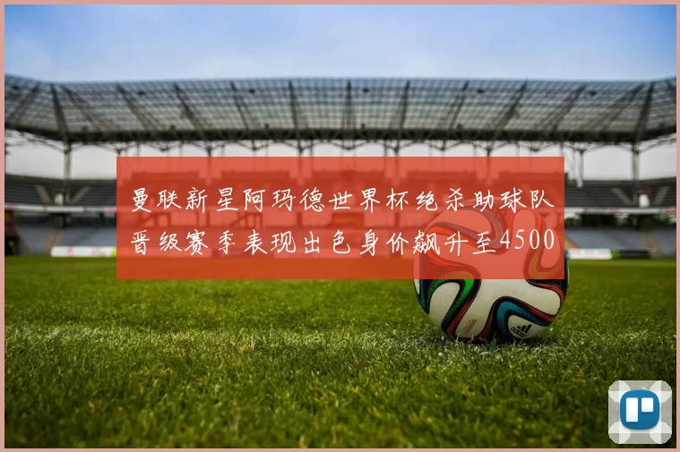 曼联新星阿玛德世界杯绝杀助球队晋级赛季表现出色身价飙升至4500万欧